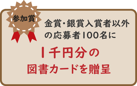 参加賞。金賞・銀賞入賞者以外の応募者100名に1千円分の図書カードを贈呈